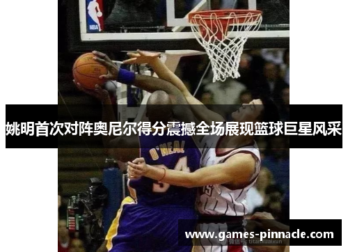 姚明首次对阵奥尼尔得分震撼全场展现篮球巨星风采