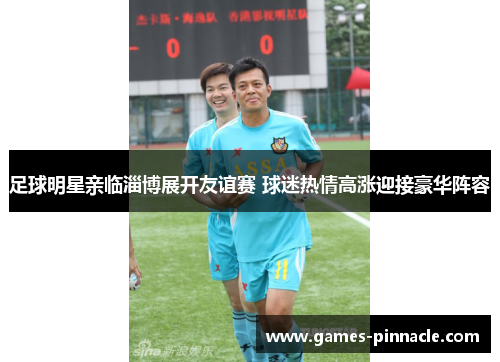足球明星亲临淄博展开友谊赛 球迷热情高涨迎接豪华阵容