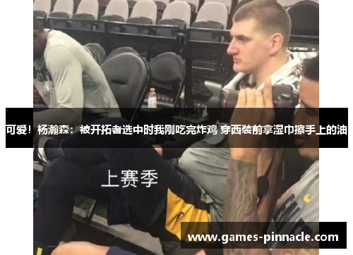 可爱！杨瀚森：被开拓者选中时我刚吃完炸鸡 穿西装前拿湿巾擦手上的油