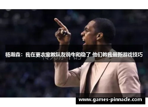 杨瀚森：我在更衣室教队友说牛和稳了 他们教我最新游戏技巧
